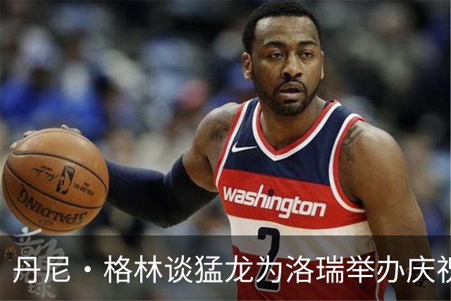丹尼·格林谈猛龙为洛瑞举办庆祝活动：他是猛龙队史第一人