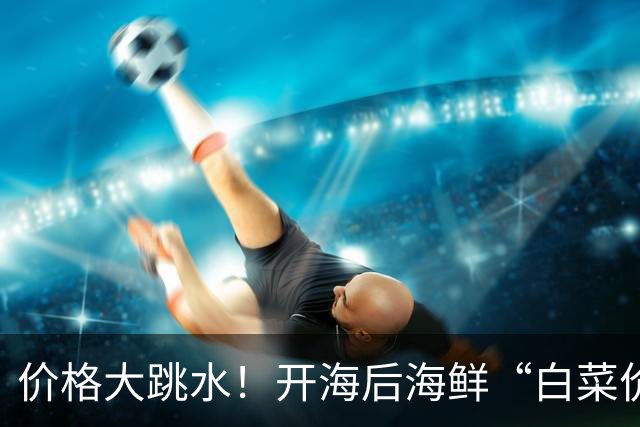 价格大跳水！开海后海鲜“白菜价”，再不吃就等明年了