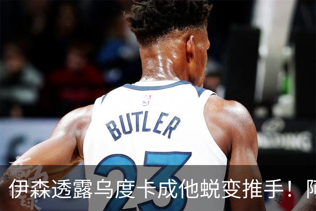 伊森透露乌度卡成他蜕变推手！阿门盛赞专注度大增 休媒预测挤压谢泼德空间