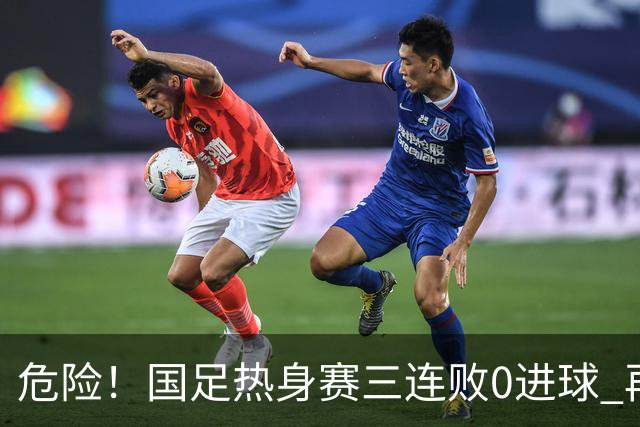 危险！国足热身赛三连败0进球 再输恐无法竞争世界杯名额