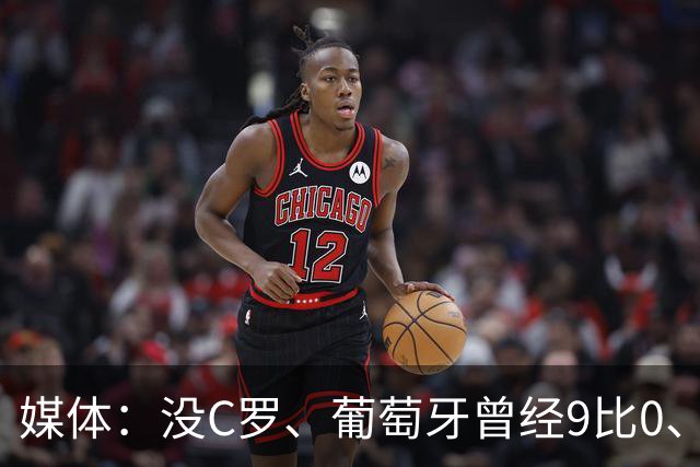 媒体：没C罗、葡萄牙曾经9比0、9比1大胜！他不会组织！