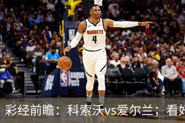 彩经前瞻：科索沃vs爱尔兰；看好科索沃不败，主胜优先