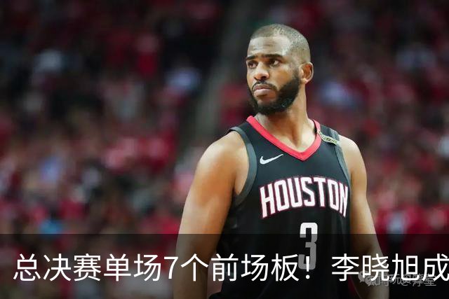 总决赛单场7个前场板！李晓旭成为姚明后首人