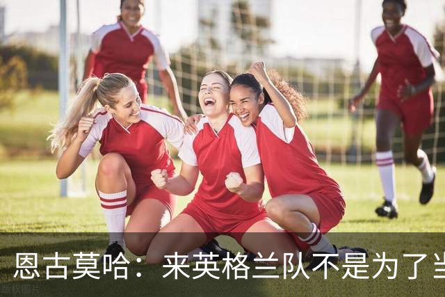 恩古莫哈：来英格兰队不是为了当个陪衬，两年后绝对想出战欧洲杯