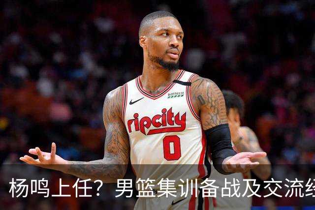 杨鸣上任？男篮集训备战及交流经费出炉！曝郭士强下课已成定局
