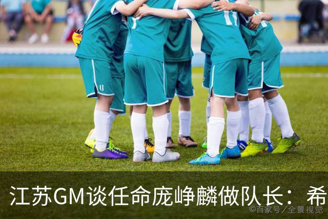 江苏GM谈任命庞峥麟做队长：希望他从优秀球员学习迈向优秀领袖