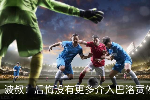 波叔：后悔没有更多介入巴洛贡停赛撤销，那改变了世界杯氛围