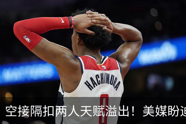 空接隔扣两人天赋溢出！美媒盼迪班萨场均15次出手 特雷杨该让渡球权