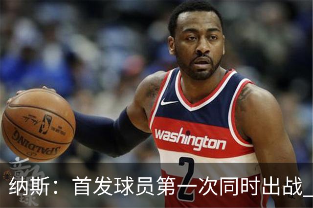 纳斯：首发球员第一次同时出战 从攻防两端的表现来看有好有坏