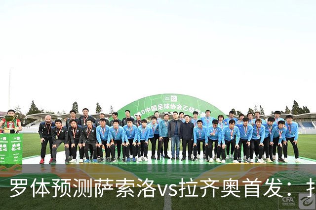 罗体预测萨索洛vs拉齐奥首发：扎卡尼、弗拉泰西出战