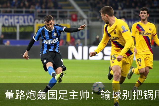 董路炮轰国足主帅：输球别把锅甩给队员！你招的人，谁上场你定的