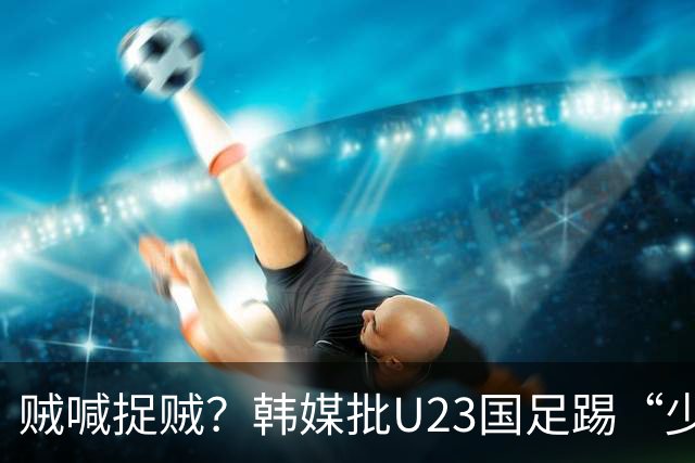 贼喊捉贼？韩媒批U23国足踢“少林足球”，主裁判明显偏袒中国队！