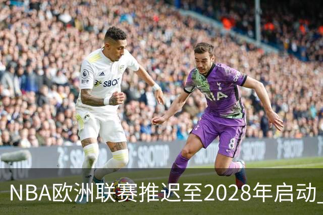 NBA欧洲联赛推迟至2028年启动 计划十年投入约100亿美元